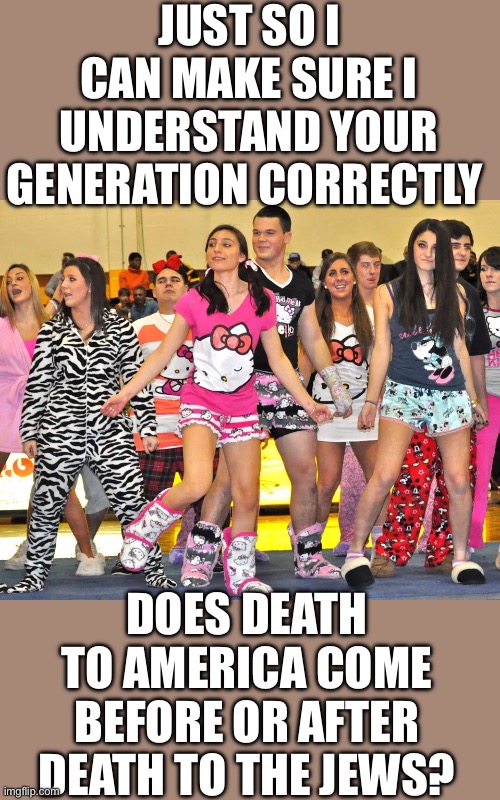 yep | JUST SO I CAN MAKE SURE I UNDERSTAND YOUR GENERATION CORRECTLY; DOES DEATH TO AMERICA COME BEFORE OR AFTER DEATH TO THE JEWS? | made w/ Imgflip meme maker
