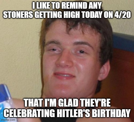 10 Guy | I LIKE TO REMIND ANY STONERS GETTING HIGH TODAY ON 4/20; THAT I'M GLAD THEY'RE CELEBRATING HITLER'S BIRTHDAY | image tagged in memes,10 guy | made w/ Imgflip meme maker