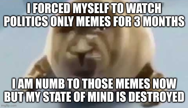 forced seal | I FORCED MYSELF TO WATCH POLITICS ONLY MEMES FOR 3 MONTHS; I AM NUMB TO THOSE MEMES NOW BUT MY STATE OF MIND IS DESTROYED | image tagged in forced seal | made w/ Imgflip meme maker