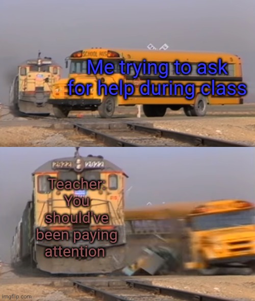 When I ask for help in class: | Me trying to ask for help during class; Teacher: You should've been paying attention | image tagged in a train hitting a school bus | made w/ Imgflip meme maker