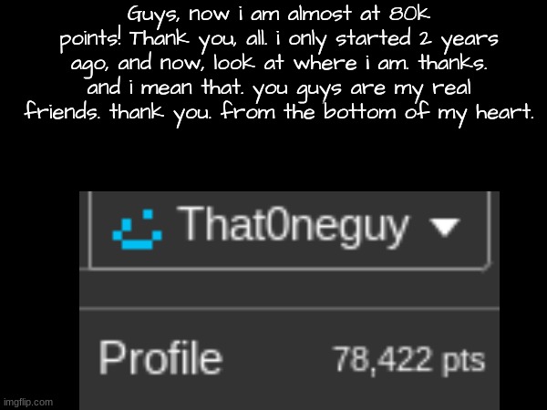 thank you all. (not trying to copy iceu either.) | Guys, now i am almost at 80k points! Thank you, all. i only started 2 years ago, and now, look at where i am. thanks. and i mean that. you guys are my real friends. thank you. from the bottom of my heart. | image tagged in imgflip points | made w/ Imgflip meme maker