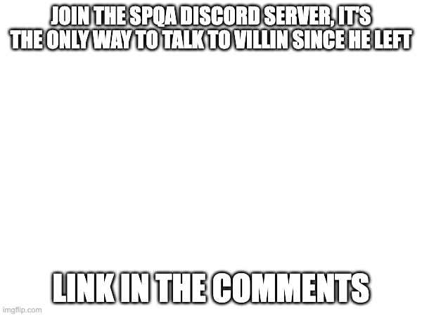 Join now! | JOIN THE SPQA DISCORD SERVER, IT'S THE ONLY WAY TO TALK TO VILLIN SINCE HE LEFT; LINK IN THE COMMENTS | image tagged in please stop,please help me,no god no god please no,help me,send help,god no god please no | made w/ Imgflip meme maker