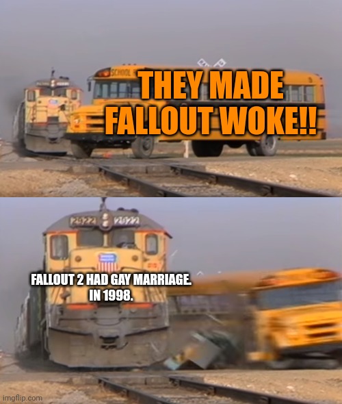 A train hitting a school bus | THEY MADE FALLOUT WOKE!! FALLOUT 2 HAD GAY MARRIAGE.
IN 1998. | image tagged in a train hitting a school bus | made w/ Imgflip meme maker