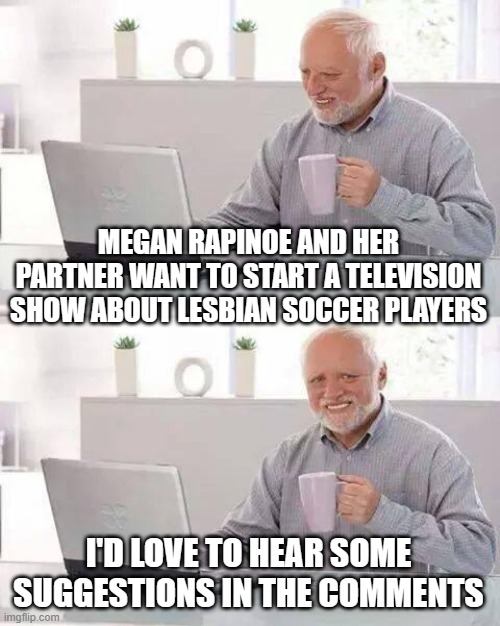 Can't think of anywhere else to post this one | MEGAN RAPINOE AND HER PARTNER WANT TO START A TELEVISION SHOW ABOUT LESBIAN SOCCER PLAYERS; I'D LOVE TO HEAR SOME SUGGESTIONS IN THE COMMENTS | image tagged in memes,hide the pain harold | made w/ Imgflip meme maker
