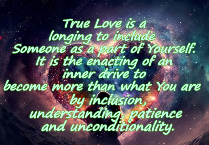True Love is Unconditional Love | True Love is a longing to include 
Someone as a part of Yourself.
 It is the enacting of an 
inner drive to become more than what You are; by inclusion, understanding, patience 
and unconditionality. | image tagged in true love,love,unconditional love,souls mate,love and friendship | made w/ Imgflip meme maker