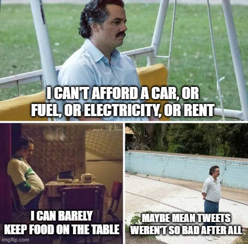 Sad Pablo Escobar | I CAN'T AFFORD A CAR, OR FUEL, OR ELECTRICITY, OR RENT; I CAN BARELY KEEP FOOD ON THE TABLE; MAYBE MEAN TWEETS WEREN'T SO BAD AFTER ALL | image tagged in memes,sad pablo escobar | made w/ Imgflip meme maker