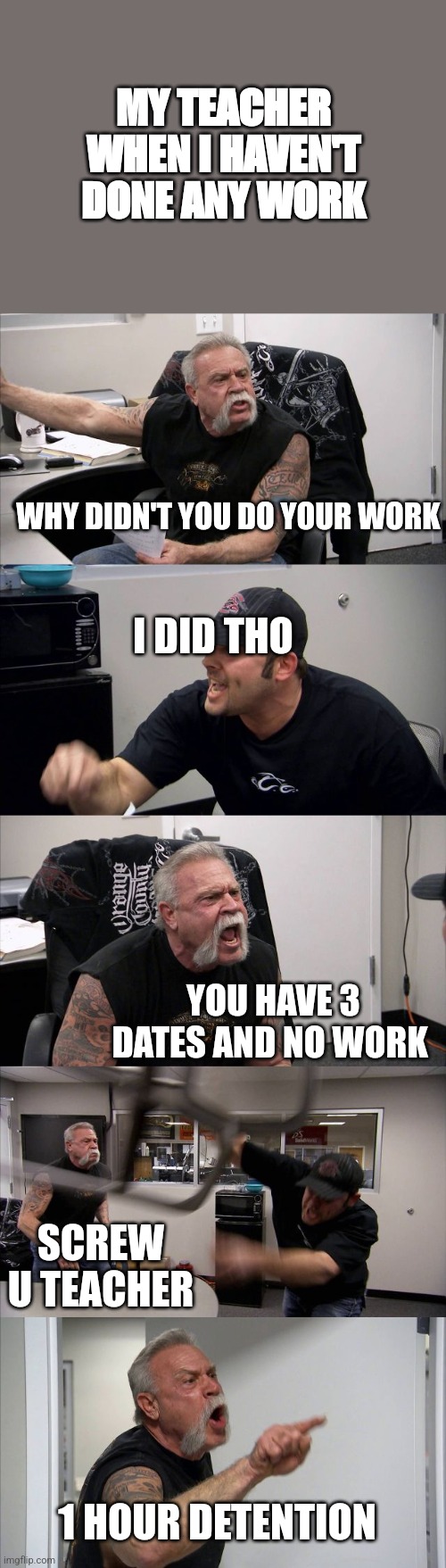 American Chopper Argument | MY TEACHER WHEN I HAVEN'T DONE ANY WORK; WHY DIDN'T YOU DO YOUR WORK; I DID THO; YOU HAVE 3 DATES AND NO WORK; SCREW U TEACHER; 1 HOUR DETENTION | image tagged in memes,american chopper argument | made w/ Imgflip meme maker