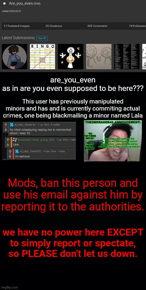 massive horrible user - take action. (OUTDATED) | are_you_even
as in are you even supposed to be here??? This user has previously manipulated minors and has and is currently commiting actual crimes, one being blackmailing a minor named Lala; Mods, ban this person and use his email against him by reporting it to the authorities. we have no power here EXCEPT to simply report or spectate, so PLEASE don't let us down. | image tagged in black background | made w/ Imgflip meme maker