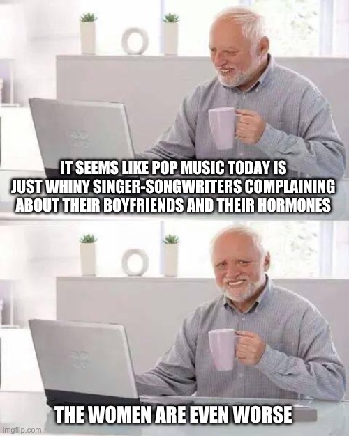 Hide the Pain Harold | IT SEEMS LIKE POP MUSIC TODAY IS JUST WHINY SINGER-SONGWRITERS COMPLAINING ABOUT THEIR BOYFRIENDS AND THEIR HORMONES; THE WOMEN ARE EVEN WORSE | image tagged in memes,hide the pain harold | made w/ Imgflip meme maker