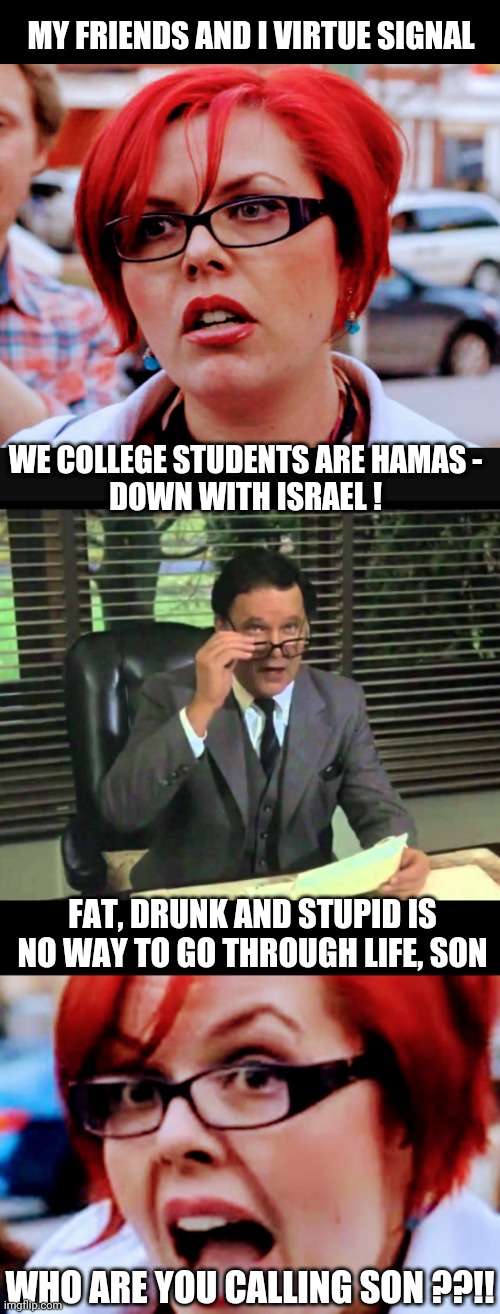 Virtue Signaling in Ignorance | MY FRIENDS AND I VIRTUE SIGNAL; WE COLLEGE STUDENTS ARE HAMAS -
DOWN WITH ISRAEL ! FAT, DRUNK AND STUPID IS NO WAY TO GO THROUGH LIFE, SON; WHO ARE YOU CALLING SON ??!! | image tagged in leftists,college liberal,democrats,university,liberals | made w/ Imgflip meme maker
