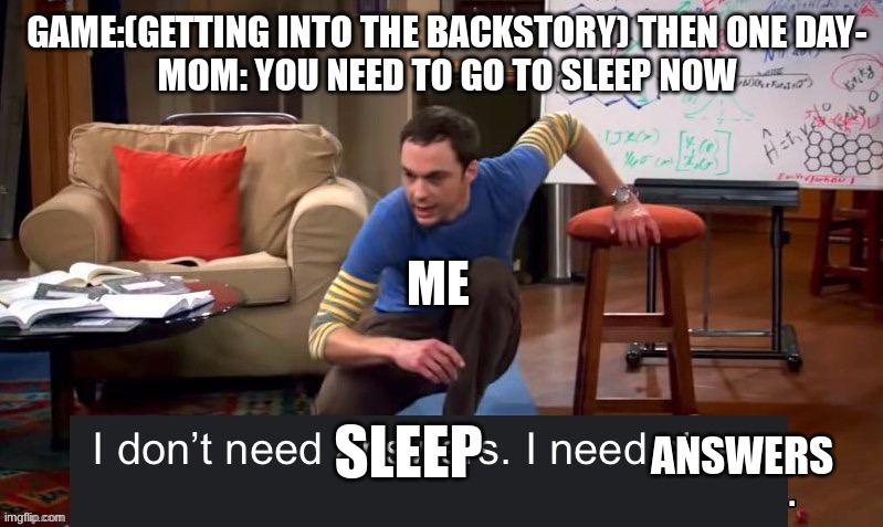 true | GAME:(GETTING INTO THE BACKSTORY) THEN ONE DAY-
MOM: YOU NEED TO GO TO SLEEP NOW; ME; ANSWERS; SLEEP | image tagged in i don t need answers i need sleep,funny,memes,gaming,video games,no sleep | made w/ Imgflip meme maker