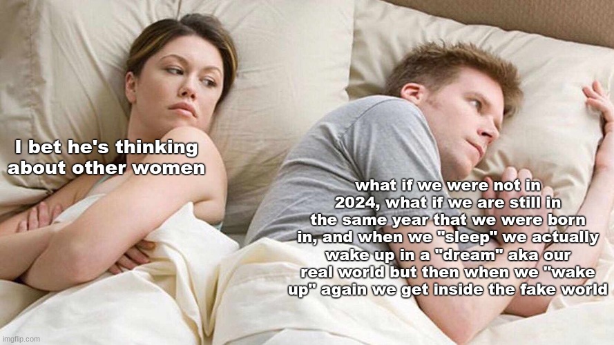 its just a theory guys | what if we were not in 2024, what if we are still in the same year that we were born in, and when we "sleep" we actually wake up in a "dream" aka our real world but then when we "wake up" again we get inside the fake world; I bet he's thinking about other women | image tagged in memes,i bet he's thinking about other women,funny | made w/ Imgflip meme maker