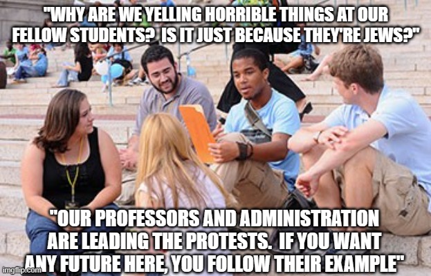 Why do we protest? | "WHY ARE WE YELLING HORRIBLE THINGS AT OUR FELLOW STUDENTS?  IS IT JUST BECAUSE THEY'RE JEWS?"; "OUR PROFESSORS AND ADMINISTRATION ARE LEADING THE PROTESTS.  IF YOU WANT ANY FUTURE HERE, YOU FOLLOW THEIR EXAMPLE" | made w/ Imgflip meme maker
