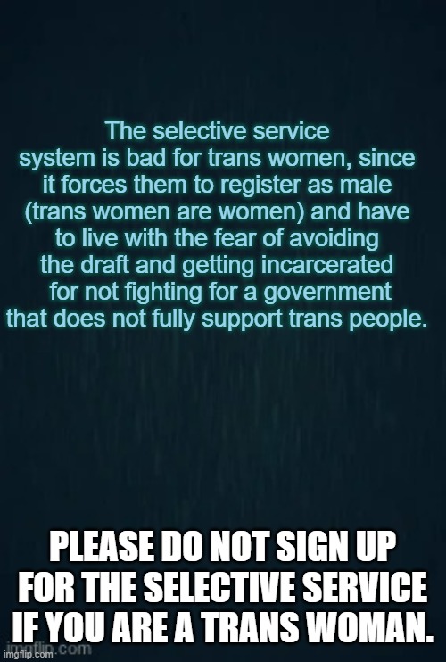 The last time someone went to prison or got fined was in 1986, but punishment is still present. | The selective service system is bad for trans women, since it forces them to register as male (trans women are women) and have to live with the fear of avoiding the draft and getting incarcerated  for not fighting for a government that does not fully support trans people. PLEASE DO NOT SIGN UP FOR THE SELECTIVE SERVICE IF YOU ARE A TRANS WOMAN. | image tagged in guiding light,sad,scumbag,far left,far right,transgender | made w/ Imgflip meme maker