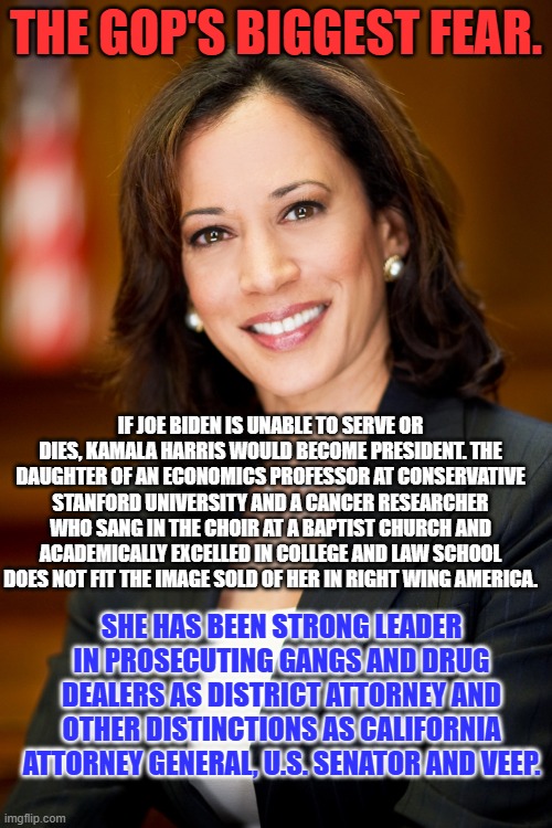 The first Veep who is a Woman, or Black, or South Asian does not live down to the image of her sold by the Extreme Right Wing . | THE GOP'S BIGGEST FEAR. IF JOE BIDEN IS UNABLE TO SERVE OR DIES, KAMALA HARRIS WOULD BECOME PRESIDENT. THE DAUGHTER OF AN ECONOMICS PROFESSOR AT CONSERVATIVE STANFORD UNIVERSITY AND A CANCER RESEARCHER WHO SANG IN THE CHOIR AT A BAPTIST CHURCH AND ACADEMICALLY EXCELLED IN COLLEGE AND LAW SCHOOL DOES NOT FIT THE IMAGE SOLD OF HER IN RIGHT WING AMERICA. SHE HAS BEEN STRONG LEADER IN PROSECUTING GANGS AND DRUG DEALERS AS DISTRICT ATTORNEY AND OTHER DISTINCTIONS AS CALIFORNIA ATTORNEY GENERAL, U.S. SENATOR AND VEEP. | image tagged in kamala harris | made w/ Imgflip meme maker