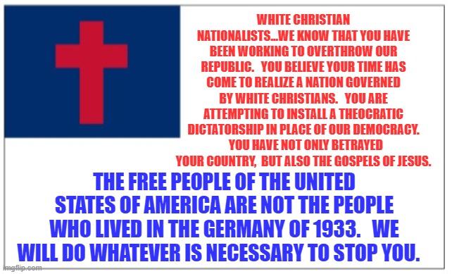 Christian Theocracy Party flag | WHITE CHRISTIAN NATIONALISTS...WE KNOW THAT YOU HAVE BEEN WORKING TO OVERTHROW OUR REPUBLIC.   YOU BELIEVE YOUR TIME HAS COME TO REALIZE A NATION GOVERNED BY WHITE CHRISTIANS.   YOU ARE ATTEMPTING TO INSTALL A THEOCRATIC DICTATORSHIP IN PLACE OF OUR DEMOCRACY.   YOU HAVE NOT ONLY BETRAYED YOUR COUNTRY,  BUT ALSO THE GOSPELS OF JESUS. THE FREE PEOPLE OF THE UNITED STATES OF AMERICA ARE NOT THE PEOPLE WHO LIVED IN THE GERMANY OF 1933.   WE WILL DO WHATEVER IS NECESSARY TO STOP YOU. | image tagged in christian theocracy party flag | made w/ Imgflip meme maker