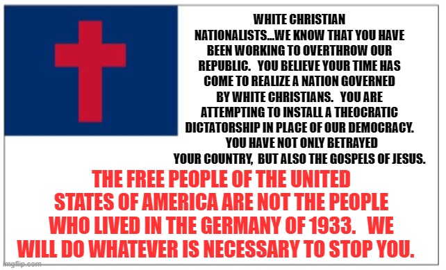 Christian Theocracy Party flag | WHITE CHRISTIAN NATIONALISTS...WE KNOW THAT YOU HAVE BEEN WORKING TO OVERTHROW OUR REPUBLIC.   YOU BELIEVE YOUR TIME HAS COME TO REALIZE A NATION GOVERNED BY WHITE CHRISTIANS.   YOU ARE ATTEMPTING TO INSTALL A THEOCRATIC DICTATORSHIP IN PLACE OF OUR DEMOCRACY.   YOU HAVE NOT ONLY BETRAYED YOUR COUNTRY,  BUT ALSO THE GOSPELS OF JESUS. THE FREE PEOPLE OF THE UNITED STATES OF AMERICA ARE NOT THE PEOPLE WHO LIVED IN THE GERMANY OF 1933.   WE WILL DO WHATEVER IS NECESSARY TO STOP YOU. | image tagged in christian theocracy party flag | made w/ Imgflip meme maker