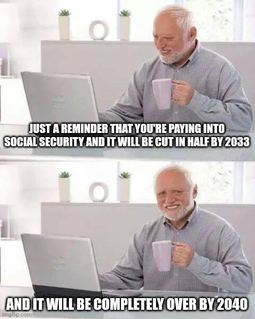 Hide the Pain Harold Meme | JUST A REMINDER THAT YOU'RE PAYING INTO SOCIAL SECURITY AND IT WILL BE CUT IN HALF BY 2033; AND IT WILL BE COMPLETELY OVER BY 2040 | image tagged in memes,hide the pain harold | made w/ Imgflip meme maker