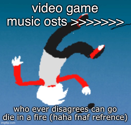 bluh | video game music osts >>>>>>>; who ever disagrees can go die in a fire (haha fnaf refrence) | image tagged in bluh | made w/ Imgflip meme maker