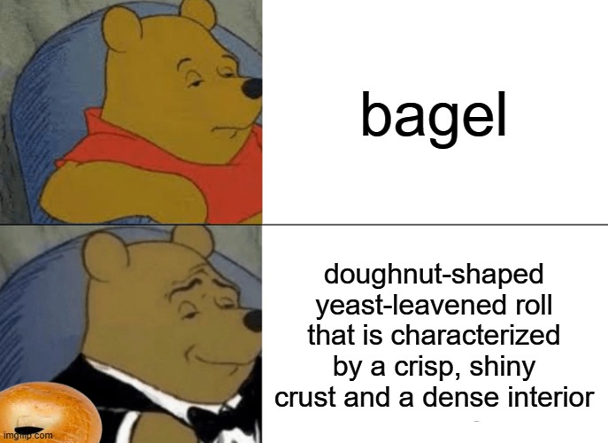 bagel | bagel; doughnut-shaped yeast-leavened roll that is characterized by a crisp, shiny crust and a dense interior | image tagged in memes,tuxedo winnie the pooh | made w/ Imgflip meme maker