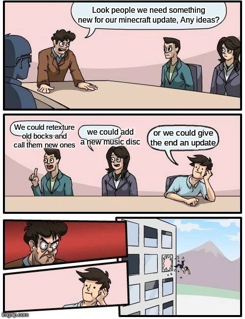 Boardroom Meeting Suggestion | Look people we need something new for our minecraft update, Any ideas? We could retexture old bocks and call them new ones; we could add a new music disc; or we could give the end an update | image tagged in memes,boardroom meeting suggestion | made w/ Imgflip meme maker