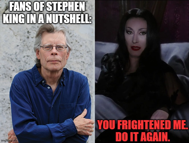 One Person Representing Infinite Stephen King Fans | FANS OF STEPHEN KING IN A NUTSHELL:; YOU FRIGHTENED ME.
DO IT AGAIN. | image tagged in stephen king,morticia addams,anjelica huston,addams family,creepy,macabre | made w/ Imgflip meme maker