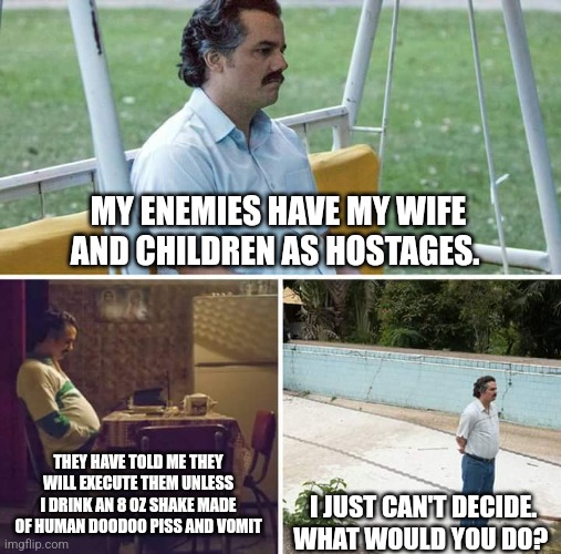 Sad Pablo Escobar Meme | MY ENEMIES HAVE MY WIFE AND CHILDREN AS HOSTAGES. THEY HAVE TOLD ME THEY WILL EXECUTE THEM UNLESS I DRINK AN 8 OZ SHAKE MADE OF HUMAN DOODOO PISS AND VOMIT; I JUST CAN'T DECIDE. WHAT WOULD YOU DO? | image tagged in memes,sad pablo escobar | made w/ Imgflip meme maker