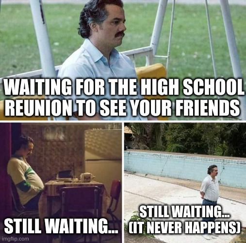 this for those people after collage go and work then there's a high school reunion | WAITING FOR THE HIGH SCHOOL REUNION TO SEE YOUR FRIENDS; STILL WAITING... STILL WAITING...
(IT NEVER HAPPENS) | image tagged in memes,sad pablo escobar,high school,reunion,collage,your mom | made w/ Imgflip meme maker