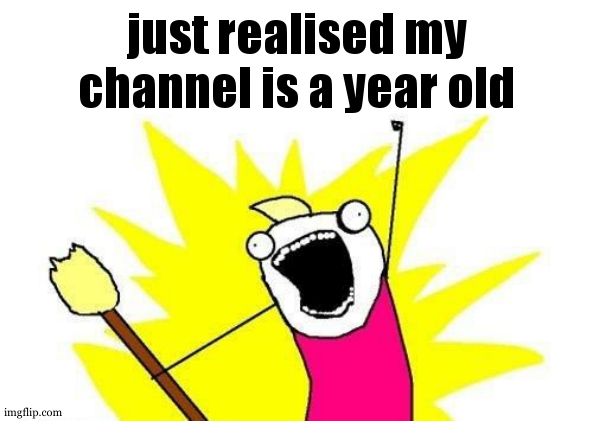 I JUST REALISED OMFG | just realised my channel is a year old | image tagged in memes,x all the y | made w/ Imgflip meme maker