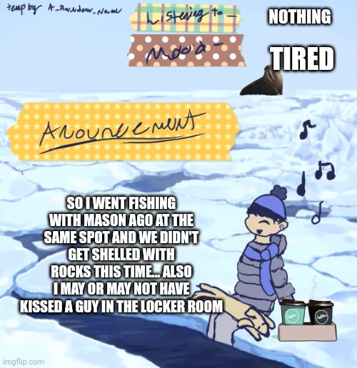 Walrus man’s anouncement temp | NOTHING; TIRED; SO I WENT FISHING WITH MASON AGO AT THE SAME SPOT AND WE DIDN'T GET SHELLED WITH ROCKS THIS TIME... ALSO I MAY OR MAY NOT HAVE KISSED A GUY IN THE LOCKER ROOM | image tagged in walrus man s anouncement temp | made w/ Imgflip meme maker