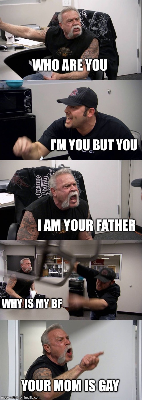 I am your father | WHO ARE YOU; I'M YOU BUT YOU; I AM YOUR FATHER; WHY IS MY BF; YOUR MOM IS GAY | image tagged in memes,american chopper argument | made w/ Imgflip meme maker