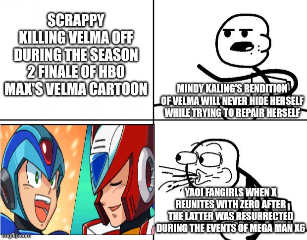Blank Cereal Guy | SCRAPPY KILLING VELMA OFF DURING THE SEASON 2 FINALE OF HBO MAX'S VELMA CARTOON; MINDY KALING'S RENDITION OF VELMA WILL NEVER HIDE HERSELF WHILE TRYING TO REPAIR HERSELF; YAOI FANGIRLS WHEN X REUNITES WITH ZERO AFTER THE LATTER WAS RESURRECTED DURING THE EVENTS OF MEGA MAN X6 | image tagged in blank cereal guy,velma,megaman x,yaoi,scrappy doo,hide | made w/ Imgflip meme maker