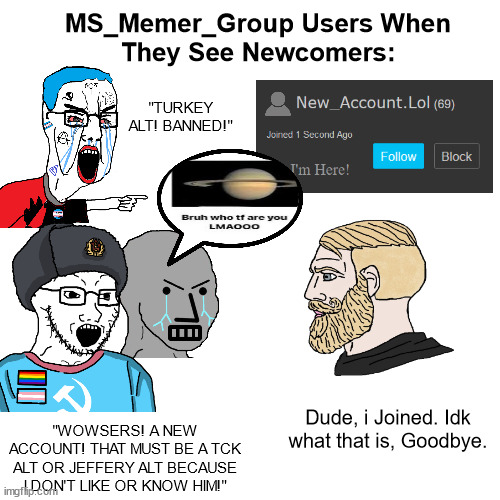 This is The Gayborhood and You're are Not welcome! | MS_Memer_Group Users When
They See Newcomers:; "TURKEY ALT! BANNED!"; Dude, i Joined. Idk what that is, Goodbye. "WOWSERS! A NEW ACCOUNT! THAT MUST BE A TCK ALT OR JEFFERY ALT BECAUSE I DON'T LIKE OR KNOW HIM!" | image tagged in imgflip,imgflip users,imgflip community,imgflippers,msmg,newcomers | made w/ Imgflip meme maker