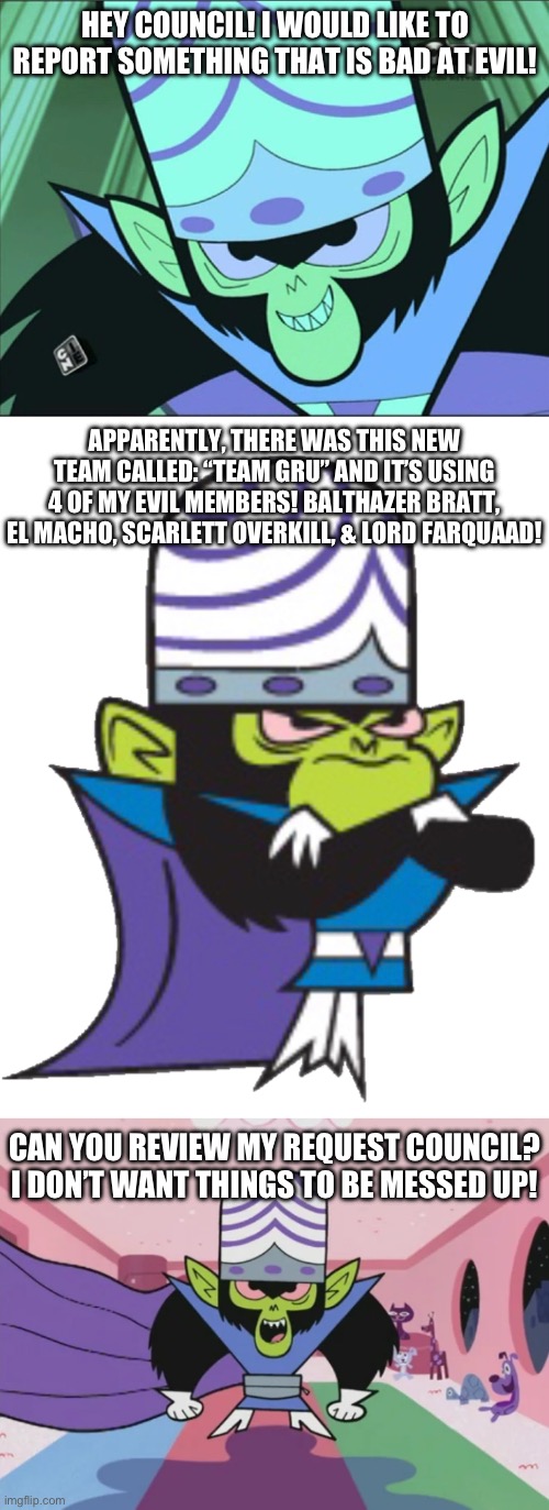 Mojo Jojo makes his Evil Request >:) | HEY COUNCIL! I WOULD LIKE TO REPORT SOMETHING THAT IS BAD AT EVIL! APPARENTLY, THERE WAS THIS NEW TEAM CALLED: “TEAM GRU” AND IT’S USING 4 OF MY EVIL MEMBERS! BALTHAZER BRATT, EL MACHO, SCARLETT OVERKILL, & LORD FARQUAAD! CAN YOU REVIEW MY REQUEST COUNCIL? I DON’T WANT THINGS TO BE MESSED UP! | image tagged in mojo jojo | made w/ Imgflip meme maker