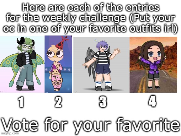Time to vote | Here are each of the entries for the weekly challenge (Put your oc in one of your favorite outfits irl); 4; 2; 3; 1; Vote for your favorite | image tagged in blank white template,gacha,weekly challenge | made w/ Imgflip meme maker