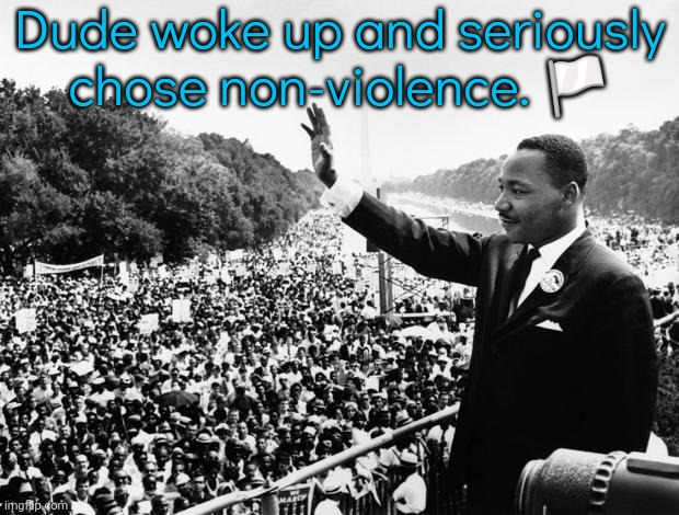 Good for him. | Dude woke up and seriously chose non-violence. 🏳️ | image tagged in martin luther king jr,give peace a chance,wholesome protector,civil rights,historical | made w/ Imgflip meme maker