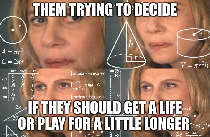 THEM TRYING TO DECIDE IF THEY SHOULD GET A LIFE OR PLAY FOR A LITTLE LONGER | image tagged in calculating meme | made w/ Imgflip meme maker