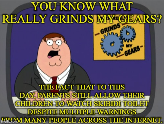 *No Title Necessary* | YOU KNOW WHAT REALLY GRINDS MY GEARS? THE FACT THAT TO THIS DAY, PARENTS STILL ALLOW THEIR CHILDREN TO WATCH SKIBIDI TOILET DESPITE MULTIPLE WARNINGS FROM MANY PEOPLE ACROSS THE INTERNET. | image tagged in memes,peter griffin news,peter griffin,skibidi toilet,parents,you know what really grinds my gears | made w/ Imgflip meme maker
