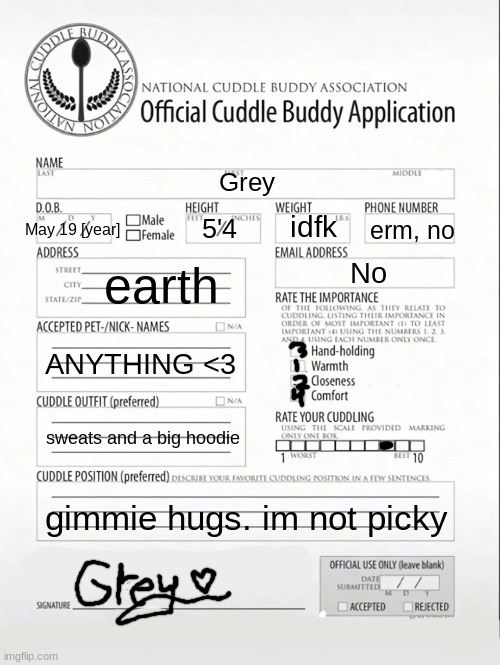 lol defo not me just following trends again.... | Grey; May 19 [year]; idfk; erm, no; 5'4; earth; No; ANYTHING <3; sweats and a big hoodie; gimmie hugs. im not picky | image tagged in cuddle buddy application | made w/ Imgflip meme maker