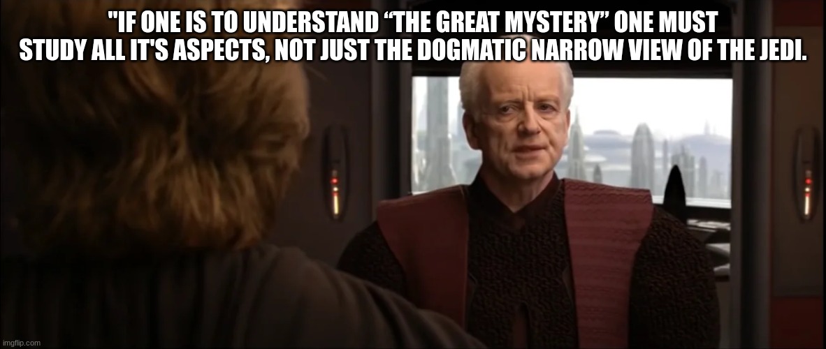 chancellor palpatine | "IF ONE IS TO UNDERSTAND “THE GREAT MYSTERY” ONE MUST STUDY ALL IT'S ASPECTS, NOT JUST THE DOGMATIC NARROW VIEW OF THE JEDI. | image tagged in chancellor palpatine | made w/ Imgflip meme maker