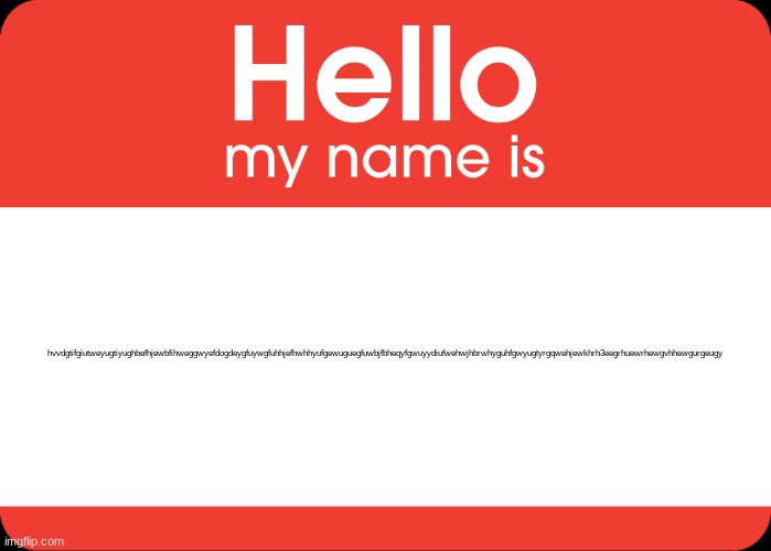 Hello My Name Is | hvvdgtifgiutweyugtiyughbefhjewbfihweggwyefdogdeygfuywgfuhhjefhwhhyufgewuguegfuwbjfbheqyfgwuyydiufwehwjhbrwhyguhfgwyugtyrgqwehjewkhrh3eegrhue | image tagged in hello my name is | made w/ Imgflip meme maker