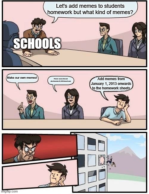 Schools hate memes that were made after 2012 | Let's add memes to students homework but what kind of memes? SCHOOLS; Make our own memes! Pretend memes that exist after December 31, 2012 doesn't exist. Add memes from January 1, 2013 onwards to the homework sheets | image tagged in memes,boardroom meeting suggestion | made w/ Imgflip meme maker