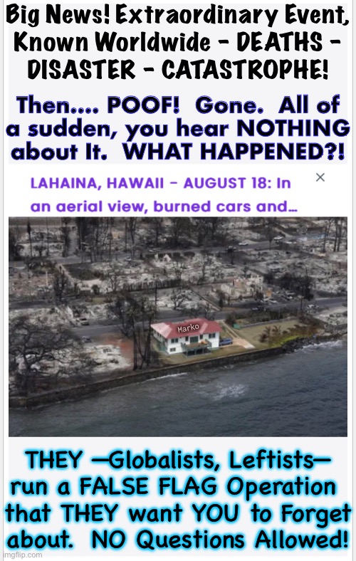 MAUI Went Back to Normal?! | Big News! Extraordinary Event,
Known Worldwide - DEATHS -
DISASTER - CATASTROPHE! Then…. POOF!  Gone.  All of
a sudden, you hear NOTHING
about It.  WHAT HAPPENED?! Marko; THEY —Globalists, Leftists—
run a FALSE FLAG Operation 
that THEY want YOU to Forget
about.  NO Questions Allowed! | image tagged in memes,pos globalists killed landowners,transforming to 15 minute city,control freaks,fjb voters control freaks kissmyass | made w/ Imgflip meme maker
