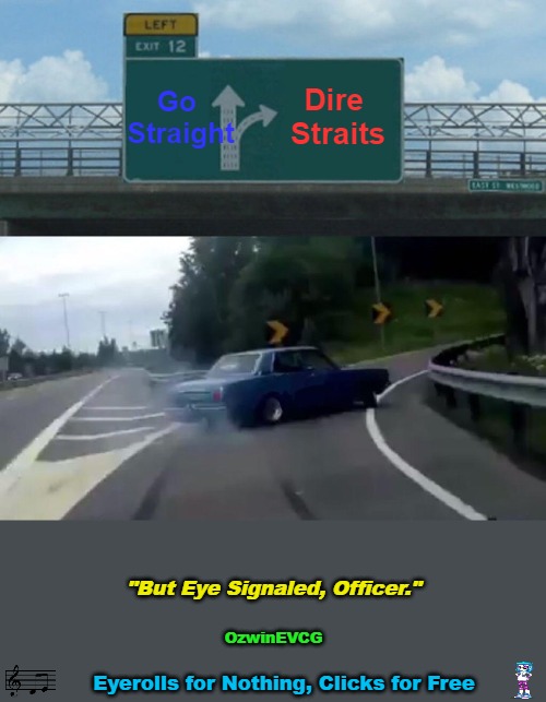 "But Eye Signaled, Officer." [Real Story(ies) of the Highway Eyeroll(s)] | Go 

Straight; Dire 

Straits; "But Eye Signaled, Officer."; OzwinEVCG; Eyerolls for Nothing, Clicks for Free | image tagged in left exit 12 off ramp,highway patrol,1980s,real stories of the highway eyeroll,famous songs,vinyl scratch | made w/ Imgflip meme maker