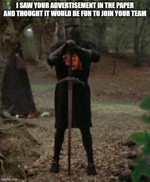Monty Python Black Knight Joins Team Shadow | I SAW YOUR ADVERTISEMENT IN THE PAPER AND THOUGHT IT WOULD BE FUN TO JOIN YOUR TEAM | image tagged in monty python black knight | made w/ Imgflip meme maker