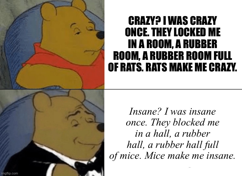 I Was Crazy Once if it was Bri’ish | CRAZY? I WAS CRAZY ONCE. THEY LOCKED ME IN A ROOM, A RUBBER ROOM, A RUBBER ROOM FULL OF RATS. RATS MAKE ME CRAZY. Insane? I was insane once. They blocked me in a hall, a rubber hall, a rubber hall full of mice. Mice make me insane. | image tagged in memes,tuxedo winnie the pooh | made w/ Imgflip meme maker