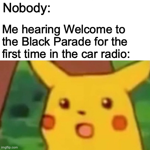 It has been exactly a year and a month since I offically became a My Chemical Romance fan... | Nobody:; Me hearing Welcome to the Black Parade for the first time in the car radio: | image tagged in memes,surprised pikachu,mcr | made w/ Imgflip meme maker