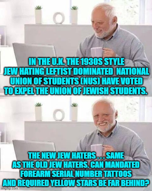 leftists are only taught the Left's version of history and so they don't know that history is repeating. | IN THE U.K. THE 1930S STYLE JEW HATING LEFTIST DOMINATED  NATIONAL UNION OF STUDENTS (NUS) HAVE VOTED TO EXPEL THE UNION OF JEWISH STUDENTS. THE NEW JEW HATERS . . . SAME AS THE OLD JEW HATERS. CAN MANDATED FOREARM SERIAL NUMBER TATTOOS AND REQUIRED YELLOW STARS BE FAR BEHIND? | image tagged in hide the pain harold | made w/ Imgflip meme maker