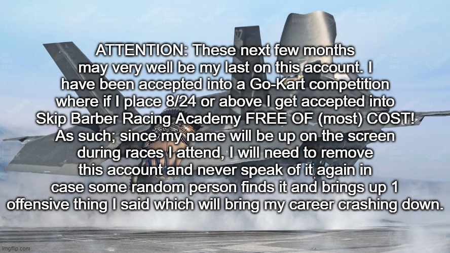 ATTENTION: These next few months may very well be my last on this account. I have been accepted into a Go-Kart competition where if I place 8/24 or above I get accepted into Skip Barber Racing Academy FREE OF (most) COST! As such; since my name will be up on the screen during races I attend, I will need to remove this account and never speak of it again in case some random person finds it and brings up 1 offensive thing I said which will bring my career crashing down. | made w/ Imgflip meme maker