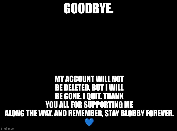 I've been avoiding this for awhile. | MY ACCOUNT WILL NOT BE DELETED, BUT I WILL BE GONE. I QUIT. THANK YOU ALL FOR SUPPORTING ME ALONG THE WAY. AND REMEMBER, STAY BLOBBY FOREVER.
💙; GOODBYE. | image tagged in stay blobby,goodbye | made w/ Imgflip meme maker